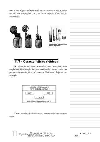 tipo fim dCeh cauvresso auxiliares de comando elétrico 11 SENAI - RJ 
269 
com ataque só para a direita ou só para a esquerda e retorno automático; com ataque para a direita e para a esquerda e sem retorno automático. 
11.3 – Características elétricas 
Normalmente, as características elétricas virão especificadas na placa de identificação da chave auxiliar tipo fim de curso. As placas variam muito, de acordo com os fabricantes. Vejamos um exemplo. 
NOME DO FABRICANTE 
TIPO DE DISPOSITIVO 
500V 10A 
I P 6 5 
ENDEREÇO DO FABRICANTE 
Vamos estudar, detalhadamente, as características apresen- tadas. 
cabeçotes de alavanca com hastes reguláveis  