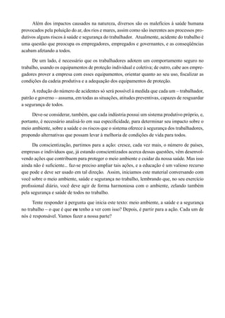 Além dos impactos causados na natureza, diversos são os malefícios à saúde humana provocados pela poluição do ar, dos rios e mares, assim como são inerentes aos processos produtivos alguns riscos à saúde e segurança do trabalhador. Atualmente, acidente do trabalho é uma questão que preocupa os empregadores, empregados e governantes, e as conseqüências acabam afetando a todos. 
De um lado, é necessário que os trabalhadores adotem um comportamento seguro no trabalho, usando os equipamentos de proteção individual e coletiva; de outro, cabe aos empregadores prover a empresa com esses equipamentos, orientar quanto ao seu uso, fiscalizar as condições da cadeia produtiva e a adequação dos equipamentos de proteção. 
A redução do número de acidentes só será possível à medida que cada um – trabalhador, patrão e governo – assuma, em todas as situações, atitudes preventivas, capazes de resguardar a segurança de todos. 
Deve-se considerar, também, que cada indústria possui um sistema produtivo próprio, e, portanto, é necessário analisá-lo em sua especificidade, para determinar seu impacto sobre o meio ambiente, sobre a saúde e os riscos que o sistema oferece à segurança dos trabalhadores, propondo alternativas que possam levar à melhoria de condições de vida para todos. 
Da conscientização, partimos para a ação: cresce, cada vez mais, o número de países, empresas e indivíduos que, já estando conscientizados acerca dessas questões, vêm desenvolvendo ações que contribuem para proteger o meio ambiente e cuidar da nossa saúde. Mas isso ainda não é suficiente... faz-se preciso ampliar tais ações, e a educação é um valioso recurso que pode e deve ser usado em tal direção. Assim, iniciamos este material conversando com você sobre o meio ambiente, saúde e segurança no trabalho, lembrando que, no seu exercício profissional diário, você deve agir de forma harmoniosa com o ambiente, zelando também pela segurança e saúde de todos no trabalho. 
Tente responder à pergunta que inicia este texto: meio ambiente, a saúde e a segurança no trabalho – o que é que eu tenho a ver com isso? Depois, é partir para a ação. Cada um de nós é responsável. Vamos fazer a nossa parte?  