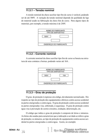 tipo fim dCeh cauvresos auxiliares de comando elétrico SENAI - RJ 11 
270 
11.3.1 – Tensão nominal 
A tensão nominal da chave auxiliar tipo fim de curso é variável, podendo ser de até 500V. A variação da tensão nominal depende da qualidade da liga do material usado na fabricação da chave fim de curso. Para alguns tipos de materiais, por exemplo, a tensão máxima é de 250V. 
NOME DO FABRICANTE 
TIPO DE DISPOSITIVO 
500V 
ENDEREÇO DO FABRICANTE 
11.3.2 – Corrente nominal 
A corrente nominal da chave auxiliar tipo fim de curso se baseia na estrutura de seus contatos e bornes, podendo variar até 16A . 
NOME DO FABRICANTE 
TIPO DE DISPOSITIVO 
500V 10A 
ENDEREÇO DO FABRICANTE 
11.3.3 – Grau de proteção 
O grau de proteção é expresso em código, devidamente normalizado. Diz respeito ao tipo de proteção dos equipamentos elétricos contra acesso acidental às partes energizadas e contra água. O grau de proteção contra acesso acidental às partes energizadas visa, sobretudo, à segurança. O grau de proteção contra água visa à prevenção de curtos-circuitos, oxidação, deterioração, etc. 
O código que indica o grau de proteção é composto de letras e números. As letras são usadas para caracterizar que a indicação a ser dada se refere a grau de proteção; os números, ao tipo de proteção do equipamento contra acesso acidental às partes energizadas e contra água. Assim, no exemplo:  