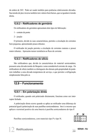 12 Retificadores SENAI - RJ 
289 
da ordem de 36V. Pode ser usado também para potências relativamente elevadas. Sua tensão de pico inversa também tem valores bem baixos, que se igualam à tensão direta. 
12.8.2 – Retificadores de germânio 
Os retificadores de germânio apresentam dois tipos de fabricação: 
1 – contato de ponta 
2 – junção 
O primeiro, devido às suas características, permite a circulação de correntes bem pequenas, apresentando pouca robustez. 
O retificador de junção permite a circulação de correntes maiores e possui maior robustez. Apresenta menor resistência ao fluxo de corrente. 
12.8.3 – Retificadores de silício 
São retificadores que, devido às características do material semicondutor, possuem uma elevada tensão de bloqueio e uma considerável corrente de carga. Os retificadores de silício também se distinguem dos demais pela propriedade de poderem trabalhar a uma elevada temperatura de serviço, o que permite a refrigeração simplesmente feita pelo ar. 
12.9 – Funcionamento 
12.9.1 – Em polarização direta 
O retificador, quando está polarizado diretamente, funciona como um interruptor fechado. 
A polarização direta ocorre quando se aplica ao retificador uma diferença de potencial igual à polarização de suas pastilhas semicondutoras. Isto é o mesmo que aplicar o terminal positivo de uma bateria à pastilha semicondutora do tipo P. 
Pastilhas semicondutoras, com materiais tipo P e tipo N.  