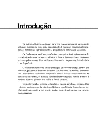 Introdução 
Os motores elétricos constituem parte dos equipamentos mais amplamente utilizados na indústria, o que torna o acionamento de máquinas e equipamentos mecânicos por motores elétricos assunto de extraordinária importância econômica. 
Os fundamentos técnicos e econômicos para aplicação de acionamentos de controle de velocidade de motores elétricos trifásicos foram ampliados consideravelmente pelos avanços feitos no desenvolvimento de componentes eletroeletrônicos e de potência. 
O acionamento elétrico é um sistema capaz de converter energia elétrica em mecânica, produzindo trabalho e mantendo controle sobre tal processo de conversão. Um sistema de acionamento compreende o motor elétrico e seu equipamento de comando e/ou controle, os meios de transmissão (mecânicos) de energia do motor à máquina acionada para que esta realize a função desejada. 
Com este trabalho, pretende-se facultar às pessoas envolvidas com questões referentes a acionamento de máquinas elétricas a possibilidade de ampliar seu conhecimento no assunto, o que permitirá ações mais eficientes e, por isso mesmo, mais prazerosas.  