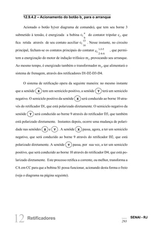12 Retificadores SENAI - RJ 
293 
12.9.4.2 – Acionamento do botão b1 para o arranque 
Acionado o botão b1(ver diagrama de comando), que tem seu borne 3 submetido à tensão, é energizada a bobina c1ab do contator tripolar c1, que fica retida através de seu contato auxiliar c11314 . Nesse instante, no circuito principal, fecham-se os contatos principais do contator c11-3-52-4-6 , que permitem a energização do motor de indução trifásico m1, provocando seu arranque. Ao mesmo tempo, é energizado também o transformador m3, que alimentará o sistema de frenagem, através dos retificadores D1-D2-D3-D4. 
O sistema de retificação opera da seguinte maneira: no mesmo instante que a senóide X tem um semiciclo positivo, a senóide Y terá um semiciclo negativo. O semiciclo positivo da senóide X será conduzido ao borne 10 através do retificador D1, que está polarizado diretamente. O semiciclo negativo da senóide Y será conduzido ao borne 9 através do retificador D3, que também está polarizado diretamente. Instantes depois, ocorre uma mudança de polaridade nas senóides X e Y . A senóide X passa, agora, a ter um semiciclo negativo, que será conduzido ao borne 9 através do retificador D2, que está polarizado diretamente. A senóide Y passa, por sua vez, a ter um semiciclo positivo, que será conduzido ao borne 10 através do retificador D4, que está polarizado diretamente. Este processo retifica a corrente, ou melhor, transforma a CA em CC para que a bobina S1 possa funcionar, acionando desta forma o freio (veja o diagrama na página seguinte).  