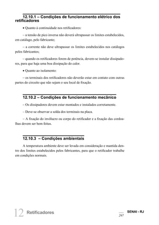 12 Retificadores SENAI - RJ 
297 
12.10.1 – Condições de funcionamento elétrico dos retificadores 
• Quanto à continuidade nos retificadores: 
– a tensão de pico inversa não deverá ultrapassar os limites estabelecidos, em catálago, pelo fabricante; 
– a corrente não deve ultrapassar os limites estabelecidos nos catálogos pelos fabricantes; 
– quando os retificadores forem de potência, devem-se instalar dissipadores, para que haja uma boa dissipação do calor. 
• Quanto ao isolamento: 
– os terminais dos retificadores não deverão estar em contato com outras partes do circuito que não sejam o seu local de fixação. 
12.10.2 – Condições de funcionamento mecânico 
– Os dissipadores devem estar montados e instalados corretamente. 
– Deve-se observar a solda dos terminais na placa. 
– A fixação do invólucro ou corpo do retificador e a fixação das cordoalhas devem ser bem feitas. 
12.10.3 – Condições ambientais 
A temperatura ambiente deve ser levada em consideração e mantida dentro dos limites estabelecidos pelos fabricantes, para que o retificador trabalhe em condições normais.  