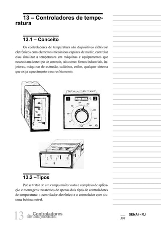 SENAI - RJ 
13 de Cteomnpteroralatudroares 301 
13 – Controladores de temperatura 
13.1 – Conceito 
Os controladores de temperatura são dispositivos elétricos/ eletrônicos com elementos mecânicos capazes de medir, controlar e/ou sinalizar a temperatura em máquinas e equipamentos que necessitam deste tipo de controle, tais como: fornos industriais, injetoras, máquinas de extrusão, caldeiras, enfim, qualquer sistema que exija aquecimento e/ou resfriamento. 
13.2 –Tipos 
Por se tratar de um campo muito vasto e complexo de aplicação e montagens trataremos de apenas dois tipos de controladores de temperatura: o controlador eletrônico e o controlador com sistema bobina móvel.  