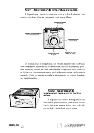 SENAI - RJ 
302 
13 
Controladores 
de temperatura 13.2.1 – Controlador de temperatura eletrônico 
É dispositivo de controle de temperatura que se utiliza de circuitos comparadores de sinais à base de componentes eletrônicos sólidos. 
knob de ajuste de temperatura 
bloqueio do knob de ajuste 
parafuso de montagem ao corpo 
lâmpada piloto indicadora de comutação do relé 
indicador de desvio de controle 
Os controladores de temperatura com circuito eletrônico são construídos com componentes eletrônicos de uso profissional, situados no campo de aplicações industriais, através dos quais são acionados o dispositivo sinalizador e/ou os dígitos e os contatos comutadores, que irão ligar ou desligar os circuitos de comando. Estes, por sua vez, controlarão a temperatura em projetos de máquinas e equipamentos. 
13.2.2 – Controlador de temperatura com sistema bobina móvel 
É dispositivo de controle de temperatura com indicadores galvanométricos, com ou sem controles eletrônicos de valores limites, para utilização em medições e controle de temperaturas.  