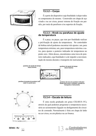 SENAI - RJ 
304 13 de Cteomnpteroralatudroares 13.3.2 – Corpo 
É a parte do dispositivo cuja finalidade é alojar todos os componentes do mesmo. Construído em chapa de aço virada e na cor cinza, possui sistema de fixação em painéis, por meio de parafusos e/ou suportes de fixação. 
13.3.3 – Knob ou parafuso de ajuste de temperatura 
É a peça, ou peças, que tem por finalidade realizar a pré-fixação de ajuste da temperatura. No controlador de bobina móvel podemos encontrar três ajustes: um, para temperatura mínima; um, para temperatura máxima e outro, para ajustar o ponteiro indicador de temperatura no ponto zero. Além desses, encontramos uma trava do ponteiro indicador, cuja finalidade é a de impedir a movimentação do mesmo durante o transporte do instrumento. 
parafuso de ajuste de temperatura mínima 
parafuso de trava do ponteiro indicador Usado para travar o ponteiro, quando se transporta o instrumento. 
parafuso de ajuste de temperatura máxima 
parafuso de ajuste de ponteiro indicador no ponto zero 
13.3.4 – Escala de leitura 
É uma escala graduada em graus CELSIUS (ºC), através da qual podemos programar a temperatura necessária ao acionamento (ligação ou desligamento) de circuitos de comando. Normalmente é feita em chapa de latão na cor cinza, ou em plástico na cor branca.  