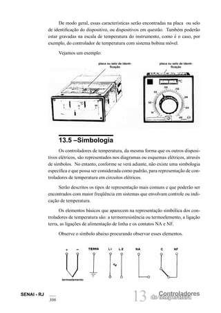 SENAI - RJ 
306 13 de Cteomnpteroralatudroares De modo geral, essas características serão encontradas na placa ou selo de identificação do dispositivo, ou dispositivos em questão. Também poderão estar gravadas na escala de temperatura do instrumento, como é o caso, por exemplo, do controlador de temperatura com sistema bobina móvel. 
Vejamos um exemplo: 
placa ou selo de identificação 
placa ou selo de identificação 
13.5 –Simbologia 
Os controladores de temperatura, da mesma forma que os outros dispositivos elétricos, são representados nos diagramas ou esquemas elétricos, através de símbolos. No entanto, conforme se verá adiante, não existe uma simbologia específica e que possa ser considerada como padrão, para representação de controladores de temperatura em circuitos elétricos. 
Serão descritos os tipos de representação mais comuns e que poderão ser encontrados com maior freqüência em sistemas que envolvam controle ou indicação de temperatura. 
Os elementos básicos que aparecem na representação simbólica dos controladores de temperatura são: a termorresistência ou termoelemento, a ligação terra, as ligações de alimentação de linha e os contatos NA e NF. 
Observe o símbolo abaixo procurando observar esses elementos. 
termoelemento  