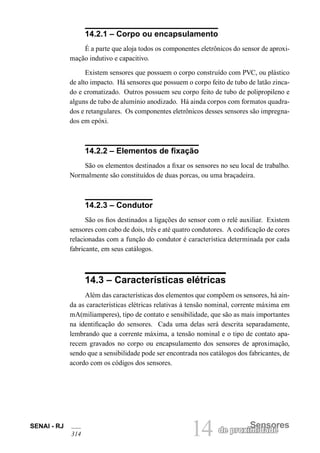 14 
Sensores 
de proximidade 
SENAI - RJ 
314 14.2.1 – Corpo ou encapsulamento 
É a parte que aloja todos os componentes eletrônicos do sensor de aproximação indutivo e capacitivo. 
Existem sensores que possuem o corpo construído com PVC, ou plástico de alto impacto. Há sensores que possuem o corpo feito de tubo de latão zincado e cromatizado. Outros possuem seu corpo feito de tubo de polipropileno e alguns de tubo de alumínio anodizado. Há ainda corpos com formatos quadrados e retangulares. Os componentes eletrônicos desses sensores são impregnados em epóxi. 
14.2.2 – Elementos de fixação 
São os elementos destinados a fixar os sensores no seu local de trabalho. Normalmente são constituídos de duas porcas, ou uma braçadeira. 
14.2.3 – Condutor 
São os fios destinados a ligações do sensor com o relé auxiliar. Existem sensores com cabo de dois, três e até quatro condutores. A codificação de cores relacionadas com a função do condutor é característica determinada por cada fabricante, em seus catálogos. 
14.3 – Características elétricas 
Além das características dos elementos que compõem os sensores, há ainda as características elétricas relativas à tensão nominal, corrente máxima em mA(miliamperes), tipo de contato e sensibilidade, que são as mais importantes na identificação do sensores. Cada uma delas será descrita separadamente, lembrando que a corrente máxima, a tensão nominal e o tipo de contato aparecem gravados no corpo ou encapsulamento dos sensores de aproximação, sendo que a sensibilidade pode ser encontrada nos catálogos dos fabricantes, de acordo com os códigos dos sensores.  