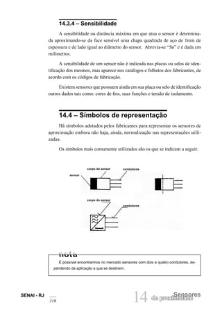 SENAI - RJ 14 de proximSeidnasdoeres 
316 14.3.4 – Sensibilidade 
A sensibilidade ou distância máxima em que atua o sensor é determinada aproximando-se da face sensível uma chapa quadrada de aço de 1mm de espessura e de lado igual ao diâmetro do sensor. Abrevia-se “Sn” e é dada em milímetros. 
A sensibilidade de um sensor não é indicada nas placas ou selos de identificação dos mesmos, mas aparece nos catálogos e folhetos dos fabricantes, de acordo com os códigos de fabricação. 
Existem sensores que possuem ainda em sua placa ou selo de identificação outros dados tais como: cores de fios, suas funções e tensão de isolamento. 
14.4 – Símbolos de representação 
Há símbolos adotados pelos fabricantes para representar os sensores de aproximação embora não haja, ainda, normalização nas representações utilizadas. 
Os símbolos mais comumente utilizados são os que se indicam a seguir. 
sensor 
condutores 
corpo do sensor 
corpo do sensor 
condutores 
É possível encontrarmos no mercado sensores com dois e quatro condutores, dependendo da aplicação a que se destinem.  