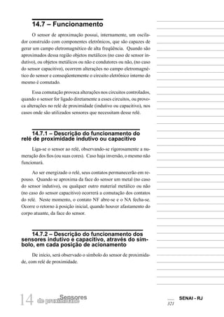 14 de proximSeidnasdoeres SENAI - RJ 
321 
14.7 – Funcionamento 
O sensor de aproximação possui, internamente, um oscilador construído com componentes eletrônicos, que são capazes de gerar um campo eletromagnético de alta freqüência. Quando são aproximados dessa região objetos metálicos (no caso de sensor indutivo), ou objetos metálicos ou não e condutores ou não, (no caso do sensor capacitivo), ocorrem alterações no campo eletromagnético do sensor e conseqüentemente o circuito eletrônico interno do mesmo é comutado. 
Essa comutação provoca alterações nos circuitos controlados, quando o sensor for ligado diretamente a esses circuitos, ou provoca alterações no relé de proximidade (indutivo ou capacitivo), nos casos onde são utilizados sensores que necessitam desse relé. 
14.7.1 – Descrição do funcionamento do relé de proximidade indutivo ou capacitivo 
Liga-se o sensor ao relé, observando-se rigorosamente a numeração dos fios (ou suas cores). Caso haja inversão, o mesmo não funcionará. 
Ao ser energizado o relé, seus contatos permanecerão em repouso. Quando se aproxima da face do sensor um metal (no caso do sensor indutivo), ou qualquer outro material metálico ou não (no caso do sensor capacitivo) ocorrerá a comutação dos contatos do relé. Neste momento, o contato NF abre-se e o NA fecha-se. Ocorre o retorno à posição inicial, quando houver afastamento do corpo atuante, da face do sensor. 
14.7.2 – Descrição do funcionamento dos sensores indutivo e capacitivo, através do símbolo, em cada posição de acionamento 
De início, será observado o símbolo do sensor de proximidade, com relé de proximidade.  