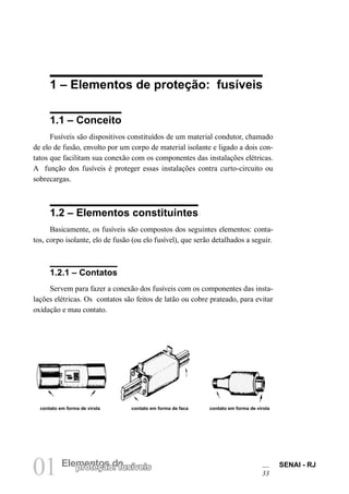 01 Elempreontetçoãso d: efusíveis SENAI - RJ 
33 
1 – Elementos de proteção: fusíveis 
1.1 – Conceito 
Fusíveis são dispositivos constituídos de um material condutor, chamado de elo de fusão, envolto por um corpo de material isolante e ligado a dois contatos que facilitam sua conexão com os componentes das instalações elétricas. A função dos fusíveis é proteger essas instalações contra curto-circuito ou sobrecargas. 
1.2 – Elementos constituintes 
Basicamente, os fusíveis são compostos dos seguintes elementos: contatos, corpo isolante, elo de fusão (ou elo fusível), que serão detalhados a seguir. 
1.2.1 – Contatos 
Servem para fazer a conexão dos fusíveis com os componentes das instalações elétricas. Os contatos são feitos de latão ou cobre prateado, para evitar oxidação e mau contato. 
contato em forma de virola 
contato em forma de faca 
contato em forma de virola  