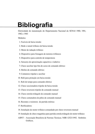 Bibliografia 
Eletricidade de manutenção do Departamento Nacional do SENAI 1980, 1981, 1982 e 1983 
Módulos: 
1. Fusíveis de baixa tensão 
2. Rede e ramal trifásico de baixa tensão 
3. Motor de indução trifásico 
4. Dispositivo para frenagem de motores trifásicos 
5. Dispositivo para controle de temperatura 
6. Sensores de aproximação capacitivo e indutivo 
7. Chave auxiliar tipo fim de curso de comando elétrico 
8. Botões de comando elétrico 
9. Contatores tripolar e auxiliar 
10. Relé para proteção em baixa tensão 
11. Relé de tempo para comando elétrico 
12. Chave seccionadora tripolar de baixa tensão 
13. Chave reversora tripolar de comando manual 
14. Chave estrela-triângulo de comando manual 
15. Chave comutadora de pólos de comando manual 
16. Reostato e resistores de partida rotórica 
17. Retificadores 
18. Instalação de motor trifásico comandado por chave reversora manual 
19. Instalação de chave magnética para partida estrela-triângulo de motor trifásico 
ABNT – Associação Brasileira de Normas Técnicas. NBR 12523/1992. Símbolos Gráficos.  