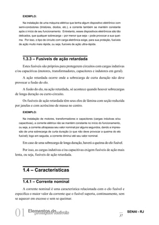 01 Elempreontetçoãso d: efusíveis SENAI - RJ 
37 
EXEMPLO: 
Na instalação de uma máquina elétrica que tenha algum dispositivo eletrônico com semi-condutores (tiristores, diodos, etc.), a corrente também se mantém constante após o início de seu funcionamento. Entretanto, esses dispositivos eletrônicos são tão delicados, que qualquer sobrecarga – por menor que seja – pode provocar a sua queima. Por isso, o tipo de circuito com carga eletrônica exige, para sua proteção, fusíveis de ação muito mais rápida, ou seja, fusíveis de ação ultra-rápida. 
1.3.3 – Fusíveis de ação retardada 
Estes fusíveis são próprios para protegerem circuitos com cargas indutivas e/ou capacitivas (motores, transformadores, capacitores e indutores em geral). 
A ação retardada ocorre onde a sobrecarga de curta duração não deve provocar a fusão do elo. 
A fusão do elo, na ação retardada, só acontece quando houver sobrecargas de longa duração ou curto-circuito. 
Os fusíveis de ação retardada têm seus elos de lâmina com seção reduzida por janelas e com acréscimo de massa no centro. 
EXEMPLO: 
Na instalação de motores, transformadores e capacitores (cargas indutivas e/ou capacitivas), a corrente elétrica não se mantém constante no início do funcionamento, ou seja, a corrente ultrapassa seu valor nominal por alguns segundos, dando a impressão de uma sobrecarga de curta duração (o que não deve provocar a queima do elo fusível); logo em seguida, a corrente diminui até seu valor nominal. 
Em caso de uma sobrecarga de longa duração, haverá a queima do elo fusível. 
Por isso, as cargas indutivas e/ou capacitivas exigem fusíveis de ação mais lenta, ou seja, fusíveis de ação retardada. 
1.4 – Características 
1.4.1 – Corrente nominal 
A corrente nominal é uma característica relacionada com o elo fusível e especifica o maior valor da corrente que o fusível suporta, continuamente, sem se aquecer em excesso e sem se queimar.  