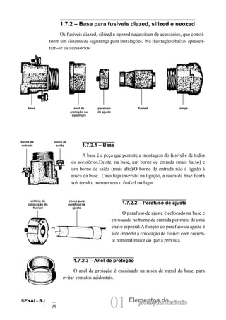 SENAI - RJ 01 Elempreontetçoãso d: efusíveis 
48 1.7.2 – Base para fusíveis diazed, silized e neozed 
Os fusíveis diazed, silized e neozed necessitam de acessórios, que constituem um sistema de segurança para instalações. Na ilustração abaixo, apresentam- se os acessórios: 
1.7.2.1 – Base 
A base é a peça que permite a montagem do fusível e de todos os acessórios.Existe, na base, um borne de entrada (mais baixo) e um borne de saída (mais alto).O borne de entrada não é ligado à rosca da base. Caso haja inversão na ligação, a rosca da base ficará sob tensão, mesmo sem o fusível no lugar. 
1.7.2.2 – Parafuso de ajuste 
O parafuso de ajuste é colocado na base e enroscado no borne de entrada por meio de uma chave especial.A função do parafuso de ajuste é a de impedir a colocação de fusível com corrente nominal maior do que a prevista. 
1.7.2.3 – Anel de proteção 
O anel de proteção é encaixado na rosca de metal da base, para evitar contatos acidentais. 
parafuso de ajuste 
base 
anel de proteção ou cobertura 
fusível 
tampa 
borne de entrada 
borne de saída 
orifício de colocação do fusível 
chave para parafuso de ajuste  