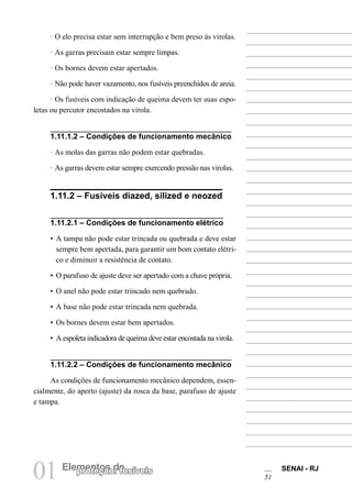 01 Elempreontetçoãso d: efusíveis SENAI - RJ 
51 
· O elo precisa estar sem interrupção e bem preso às virolas. 
· As garras precisam estar sempre limpas. 
· Os bornes devem estar apertados. 
· Não pode haver vazamento, nos fusíveis preenchidos de areia. 
· Os fusíveis com indicação de queima devem ter suas espoletas ou percutor encostados na virola. 
1.11.1.2 – Condições de funcionamento mecânico 
· As molas das garras não podem estar quebradas. 
· As garras devem estar sempre exercendo pressão nas virolas. 
1.11.2 – Fusíveis diazed, silized e neozed 
1.11.2.1 – Condições de funcionamento elétrico 
• A tampa não pode estar trincada ou quebrada e deve estar sempre bem apertada, para garantir um bom contato elétrico e diminuir a resistência de contato. 
• O parafuso de ajuste deve ser apertado com a chave própria. 
• O anel não pode estar trincado nem quebrado. 
• A base não pode estar trincada nem quebrada. 
• Os bornes devem estar bem apertados. 
• A espoleta indicadora de queima deve estar encostada na virola. 
1.11.2.2 – Condições de funcionamento mecânico 
As condições de funcionamento mecânico dependem, essencialmente, do aperto (ajuste) da rosca da base, parafuso de ajuste e tampa.  