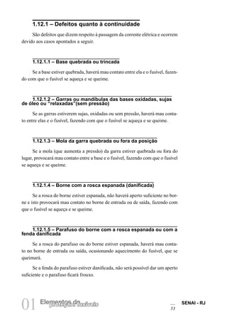 01 Elempreontetçoãso d: efusíveis SENAI - RJ 
53 
1.12.1 – Defeitos quanto à continuidade 
São defeitos que dizem respeito à passagem da corrente elétrica e ocorrem devido aos casos apontados a seguir. 
1.12.1.1 – Base quebrada ou trincada 
Se a base estiver quebrada, haverá mau contato entre ela e o fusível, fazendo com que o fusível se aqueça e se queime. 
1.12.1.2 – Garras ou mandíbulas das bases oxidadas, sujas de óleo ou “relaxadas”(sem pressão) 
Se as garras estiverem sujas, oxidadas ou sem pressão, haverá mau contato entre elas e o fusível, fazendo com que o fusível se aqueça e se queime. 
1.12.1.3 – Mola da garra quebrada ou fora da posição 
Se a mola (que aumenta a pressão) da garra estiver quebrada ou fora do lugar, provocará mau contato entre a base e o fusível, fazendo com que o fusível se aqueça e se queime. 
1.12.1.4 – Borne com a rosca espanada (danificada) 
Se a rosca do borne estiver espanada, não haverá aperto suficiente no borne e isto provocará mau contato no borne de entrada ou de saída, fazendo com que o fusível se aqueça e se queime. 
1.12.1.5 – Parafuso do borne com a rosca espanada ou com a fenda danificada 
Se a rosca do parafuso ou do borne estiver espanada, haverá mau contato no borne de entrada ou saída, ocasionando aquecimento do fusível, que se queimará. 
Se a fenda do parafuso estiver danificada, não será possível dar um aperto suficiente e o parafuso ficará frouxo.  