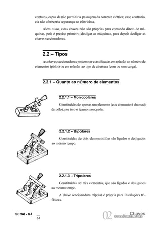 SENAI - RJ 
6Chaves 
02 seccionadoras contatos, capaz de não permitir a passagem da corrente elétrica; caso contrário, ela não ofereceria segurança ao eletricista. 
Além disso, estas chaves não são próprias para comando direto de máquinas, pois é preciso primeiro desligar as máquinas, para depois desligar as chaves seccionadoras. 
2.2 – Tipos 
As chaves seccionadoras podem ser classificadas em relação ao número de elementos (pólos) ou em relação ao tipo de abertura (com ou sem carga). 
2.2.1 – Quanto ao número de elementos 
2.2.1.1 – Monopolares 
Constituídas de apenas um elemento (este elemento é chamado de pólo), por isso o termo monopolar. 
2.2.1.2 – Bipolares 
Constituídas de dois elementos.Eles são ligados e desligados ao mesmo tempo. 
2.2.1.3 – Tripolares 
Constituídas de três elementos, que são ligados e desligados ao mesmo tempo. 
A chave seccionadora tripolar é própria para instalações trifásicas.  