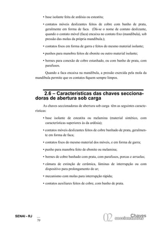 SENAI - RJ 
70 
02 seccionaCdhoarvases seccionadoras • base isolante feita de ardósia ou esteatita; 
• contatos móveis deslizantes feitos de cobre com banho de prata, geralmente em forma de faca. (Dá-se o nome de contato deslizante, quando o contato móvel (faca) encaixa no contato fixo (mandíbula), sob pressão das molas da própria mandíbula.); 
• contatos fixos em forma de garra e feitos do mesmo material isolante; 
• punhos para manobra feitos de ebonite ou outro material isolante; 
• bornes para conexão de cobre estanhado, ou com banho de prata, com parafusos. 
Quando a faca encaixa na mandíbula, a pressão exercida pela mola da mandíbula permite que os contatos fiquem sempre limpos. 
2.6 – Características das chaves seccionadoras de abertura sob carga 
As chaves seccionadoras de abertura sob carga têm as seguintes características: 
• base isolante de esteatita ou melamina (material sintético, com características superiores às da ardósia); 
• contatos móveis deslizantes feitos de cobre banhado de prata, geralmente em forma de faca; 
• contatos fixos do mesmo material dos móveis, e em forma de garra; 
• punho para manobra feito de ebonite ou melamina; 
• bornes de cobre banhado com prata, com parafusos, porcas e arruelas; 
• câmara de extinção de cerâmica, lâminas de interrupção ou com dispositivo para prolongamento do ar; 
• mecanismo com molas para interrupção rápida; 
• contatos auxiliares feitos de cobre, com banho de prata.  