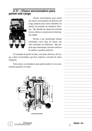 Chaves SENAI - RJ 
77 02 seccionaCdhoarvases 
2.11 – Chave seccionadora para painel sob carga 
Chaves seccionadoras para painel são chaves seccionadoras de abertura sob carga, próprias para serem instaladas em painéis de proteção de máquinas elétricas. São dotadas de câmara de extinção do arco elétrico e mecanismo de interrupção rápida. 
Devido a sua constituição robusta (resistente), estes tipos de chaves são mais utilizados em indústrias. São próprios para interromper circuitos elétricos de médias e grandes potências. 
No exemplo do painel ao lado, você pode observar, sob carga, a chave seccionadora, que deve suportar a corrente de várias máquinas. 
Estas chaves seccionadoras para painel podem ter seu acionamento giratório ou linear. 
acionamento linear  