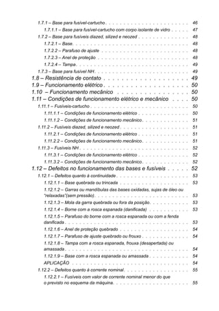 1.7.1 – Base para fusível-cartucho . . . . . . . . . . . . . . . . . . . . . . . 46 
1.7.1.1 – Base para fusível-cartucho com corpo isolante de vidro . . . . . 47 
1.7.2 – Base para fusíveis diazed, silized e neozed . . . . . . . . . . . . . . 48 
1.7.2.1 – Base. . . . . . . . . . . . . . . . . . . . . . . . . . . . . . . . 48 
1.7.2.2 – Parafuso de ajuste . . . . . . . . . . . . . . . . . . . . . . . . 48 
1.7.2.3 – Anel de proteção . . . . . . . . . . . . . . . . . . . . . . . . . 48 
1.7.2.4 – Tampa . . . . . . . . . . . . . . . . . . . . . . . . . . . . . . . 49 
1.7.3 – Base para fusível NH. . . . . . . . . . . . . . . . . . . . . . . . . . 49 
1.8 – Resistência de contato . . . . . . . . . . . . . . . . . . . 49 
1.9 – Funcionamento elétrico . . . . . . . . . . . . . . . . . . . 50 
1.10 – Funcionamento mecânico . . . . . . . . . . . . . . . . 50 
1.11 – Condições de funcionamento elétrico e mecânico . . . . 50 
1.11.1 – Fusíveis-cartucho . . . . . . . . . . . . . . . . . . . . . . . . . . . 50 
1.11.1.1 – Condições de funcionamento elétrico . . . . . . . . . . . . . . 50 
1.11.1.2 – Condições de funcionamento mecânico . . . . . . . . . . . . . 51 
1.11.2 – Fusíveis diazed, silized e neozed . . . . . . . . . . . . . . . . . . . 51 
1.11.2.1 – Condições de funcionamento elétrico . . . . . . . . . . . . . . 51 
1.11.2.2 – Condições de funcionamento mecânico . . . . . . . . . . . . . 51 
1.11.3 – Fusíveis NH . . . . . . . . . . . . . . . . . . . . . . . . . . . . . . 52 
1.11.3.1 – Condições de funcionamento elétrico . . . . . . . . . . . . . . 52 
1.11.3.2 – Condições de funcionamento mecânico . . . . . . . . . . . . . 52 
1.12 – Defeitos no funcionamento das bases e fusíveis . . . . . 52 
1.12.1 – Defeitos quanto à continuidade . . . . . . . . . . . . . . . . . . . . 53 
1.12.1.1 – Base quebrada ou trincada . . . . . . . . . . . . . . . . . . . 53 
1.12.1.2 – Garras ou mandíbulas das bases oxidadas, sujas de óleo ou “relaxadas”(sem pressão). . . . . . . . . . . . . . . . . . . . . . . . . . 53 
1.12.1.3 – Mola da garra quebrada ou fora da posição. . . . . . . . . . . 53 
1.12.1.4 – Borne com a rosca espanada (danificada) . . . . . . . . . . . 53 
1.12.1.5 – Parafuso do borne com a rosca espanada ou com a fendadanificada . . . . . . . . . . . . . . . . . . . . . . . . . . . . . . . . . . 53 
1.12.1.6 – Anel de proteção quebrado . . . . . . . . . . . . . . . . . . . 54 
1.12.1.7 – Parafuso de ajuste quebrado ou frouxo . . . . . . . . . . . . . 54 
1.12.1.8 – Tampa com a rosca espanada, frouxa (desapertada) ouamassada . . . . . . . . . . . . . . . . . . . . . . . . . . . . . . . . . . 54 
1.12.1.9 – Base com a rosca espanada ou amassada . . . . . . . . . . . 54 
APLICAÇÃO . . . . . . . . . . . . . . . . . . . . . . . . . . . . . . . . 54 
1.12.2 – Defeitos quanto à corrente nominal. . . . . . . . . . . . . . . . . . 55 
1.12.2.1 – Fusíveis com valor de corrente nominal menor do queo previsto no esquema da máquina. . . . . . . . . . . . . . . . . . . . . 55  