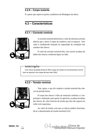comando manual tripolar
Chave departida direta de04SENAI - RJ
108
4.2.6 – Corpo isolante
É a parte que separa as partes condutoras da blindagem da chave.
4.3 – Características
4.3.1 – Corrente nominal
A corrente nominal determina o valor da máxima corrente
elétrica que a chave é capaz de conduzir, sem se aquecer. Este
valor é estabelecido baseado na capacidade de condução dos
contatos das chaves.
O valor da corrente nominal (In), vem escrito na placa de
dados das chaves, conforme figura ao lado.
Uma chave de partida direta de 30A é capaz de manter em funcionamento normal
(sem se aquecer) uma carga até este valor (30A).
4.3.2 – Tensão nominal
Veja, agora, o que diz respeito à tensão nominal das cha-
ves de partida direta.
O corpo das chaves é feito de materiais isolantes e é im-
portante a indicação, para quem irá operá-las, na placa de dados
das chaves, do valor máximo de tensão que eles são capazes de
isolar com segurança.
Ao valor de tensão com que as chaves podem funcionar,
dá-se a denominação de tensão nominal (Un).
30A
500V
 