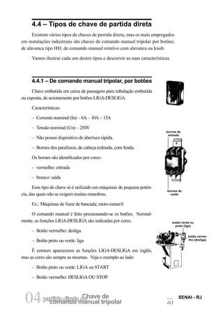comando manual tripolar
Chave departida direta de04 SENAI - RJ
113
4.4 – Tipos de chave de partida direta
Existem vários tipos de chaves de partida direta, mas os mais empregados
em instalações industriais são chaves de comando manual tripolar por botões;
de alavanca tipo HH; de comando manual rotativo com alavanca ou knob.
Vamos ilustrar cada um destes tipos e descrever as suas características.
bornes de
entrada
bornes de
saída
botão verde ou
preto (liga)
botão verme-
lho (desliga)
4.4.1 – De comando manual tripolar, por botões
Chave embutida em caixa de passagem para tubulação embutida
ou exposta, de acionamento por botões LIGA-DESLIGA.
Características:
– Corrente nominal (In) – 6A – 10A – 15A
– Tensão nominal (Un) – 250V
– Não possui dispositivo de abertura rápida.
– Bornes dos parafusos, de cabeça redonda, com fenda.
Os bornes são identificados por cores:
– vermelho: entrada
– branco: saída
Esse tipo de chave só é utilizado em máquinas de pequena potên-
cia, das quais não se exigem muitas manobras.
Ex.: Máquinas de furar de bancada; moto-esmeril
O comando manual é feito pressionando-se os botões. Normal-
mente, as funções LIGA-DESLIGA são indicadas por cores.
– Botão vermelho: desliga
– Botão preto ou verde: liga
É comum aparecerem as funções LIGA-DESLIGA em inglês,
mas as cores são sempre as mesmas. Veja o exemplo ao lado:
– Botão preto ou verde: LIGA ou START
– Botão vermelho: DESLIGA OU STOP.
 