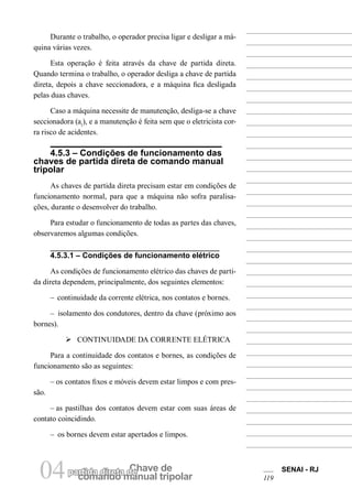 comando manual tripolar
Chave departida direta de04 SENAI - RJ
119
Durante o trabalho, o operador precisa ligar e desligar a má-
quina várias vezes.
Esta operação é feita através da chave de partida direta.
Quando termina o trabalho, o operador desliga a chave de partida
direta, depois a chave seccionadora, e a máquina fica desligada
pelas duas chaves.
Caso a máquina necessite de manutenção, desliga-se a chave
seccionadora (a1
), e a manutenção é feita sem que o eletricista cor-
ra risco de acidentes.
4.5.3 – Condições de funcionamento das
chaves de partida direta de comando manual
tripolar
As chaves de partida direta precisam estar em condições de
funcionamento normal, para que a máquina não sofra paralisa-
ções, durante o desenvolver do trabalho.
Para estudar o funcionamento de todas as partes das chaves,
observaremos algumas condições.
4.5.3.1 – Condições de funcionamento elétrico
As condições de funcionamento elétrico das chaves de parti-
da direta dependem, principalmente, dos seguintes elementos:
– continuidade da corrente elétrica, nos contatos e bornes.
– isolamento dos condutores, dentro da chave (próximo aos
bornes).
Ø CONTINUIDADE DA CORRENTE ELÉTRICA
Para a continuidade dos contatos e bornes, as condições de
funcionamento são as seguintes:
– os contatos fixos e móveis devem estar limpos e com pres-
são.
– as pastilhas dos contatos devem estar com suas áreas de
contato coincidindo.
– os bornes devem estar apertados e limpos.
 