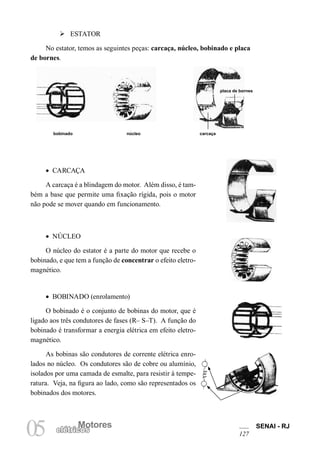 Motores SENAI - RJ
127
Motores
05 elétricos
Ø ESTATOR
No estator, temos as seguintes peças: carcaça, núcleo, bobinado e placa
de bornes.
placa de bornes
carcaçanúcleobobinado
• CARCAÇA
A carcaça é a blindagem do motor. Além disso, é tam-
bém a base que permite uma fixação rígida, pois o motor
não pode se mover quando em funcionamento.
• NÚCLEO
O núcleo do estator é a parte do motor que recebe o
bobinado, e que tem a função de concentrar o efeito eletro-
magnético.
• BOBINADO (enrolamento)
O bobinado é o conjunto de bobinas do motor, que é
ligado aos três condutores de fases (R– S–T). A função do
bobinado é transformar a energia elétrica em efeito eletro-
magnético.
As bobinas são condutores de corrente elétrica enro-
lados no núcleo. Os condutores são de cobre ou alumínio,
isolados por uma camada de esmalte, para resistir à tempe-
ratura. Veja, na figura ao lado, como são representados os
bobinados dos motores.
 