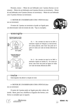 Motores SENAI - RJ
131
Motores
05 elétricos
Portanto, temos: – Motor de um bobinado com 3 pontas (bornes ou ter-
minais); – Motor de um bobinado com 6 pontas (bornes ou terminais); – Motor
de um bobinado com 9 pontas (bornes ou terminais); – Motor de um bobinado
com 12 pontas (bornes ou terminais).
• MOTOR DE UM BOBINADO COM 3 PONTAS (bor-
nes ou terminais)
O motor de 3 pontas ou terminais só pode ser ligado para
um determinado valor de tensão da rede. Veja os exemplos.
Estas ligações não alteram a rotação do motor.
bobinado ligado em triân-
gulo () dentro do motor
R S T (220V)
bobinado ligado em
estrela (Y) dentro
do motor
R S T (380V)
Ex. 1 – Se a tensão da rede for de 220V, o
bobinado é ligado em triângulo (∆) internamente.
Em outras palavras, este motor não pode ser li-
gado em redes com valor de tensão diferente de
220V.
Ex. 2 – Se a tensão da rede for de 380V, o
bobinado é ligado em estrela (Y). Em outras pa-
lavras, este motor não pode ser ligado em redes
com valor de tensão diferente de 380V.
• MOTOR DE UM BOBINADO COM 6 PONTAS (bor-
nes ou terminais)
O motor de 6 pontas pode ser ligado para dois valores de
tensão. Basta, para isso, modificar as ligações dos bornes, con-
forme os exemplos que se seguem.
 
