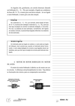 Motores SENAI - RJ
137
Motores
05 elétricos
As ligações são, geralmente, em estrela (internas). Quando
um bobinado (U1 – V1 – W1), por exemplo, é ligado aos condutores
de fases (R– S– T), o motor gira com baixa rotação. Ao ser ligado
o outro bobinado, o motor gira com alta rotação.
Se o bobinado (U1
– V1
– W1
), por exemplo, estiver ligado às fases
(R– S– T), é preciso abrir (desligar) o bobinado (U2
– V2
– W2
), para que
não haja circulação de corrente no bobinado desligado, e vice-versa.
Por isso, os estatores de dois bobinados, normalmente, vêm ligados
em estrela. Contudo, é possível fazer ligações diferentes nos estatores
de dois bobinados.
Um bobinado pode ser ligado em estrela e o outro pode ser ligado
em triângulo, mas é preciso que, quando um bobinado estiver funcio-
nando, o outro esteja desligado do circuito e suas ligações devem ser
desfeitas, para que não haja circulação de corrente pelo bobinado des-
ligado.
Ø MOTOR DE ROTOR BOBINADO OU MOTOR
DE ANÉIS
O estator do motor bobinado é idêntico ao do motor em cur-
to-circuito. A diferença está principalmente no rotor. Veja abaixo
as ilustrações dos rotores, para as comparações necessárias.
bobinado em forma de
gaiola de esquilo, fechado
em curto-circuito
bobinado ligado a
três anéis
anéis
 