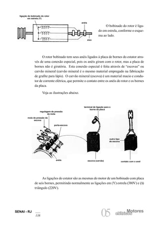 SENAI - RJ
138
Motores
05 elétricoselétricos
O bobinado do rotor é liga-
do em estrela, conforme o esque-
ma ao lado.
ligação do bobinado do rotor
em estrela (Y)
anéis
eixo
O rotor bobinado tem seus anéis ligados à placa de bornes do estator atra-
vés de uma conexão especial, pois os anéis giram com o rotor, mas a placa de
bornes não é giratória. Esta conexão especial é feita através de “escovas” ou
carvão mineral (carvão mineral é o mesmo material empregado na fabricação
de grafite para lápis). O carvão mineral (escova) é um material macio e condu-
tor de corrente elétrica, que permite o contato entre os anéis do rotor e os bornes
da placa.
Veja as ilustrações abaixo.
As ligações do estator são as mesmas do motor de um bobinado com placa
de seis bornes, permitindo normalmente as ligações em (Y) estrela (380V) e (∆)
triângulo (220V).
mola de pressão da
escova
regulagem de pressão
da mola
porta-escova
terminal de ligação para o
borne da placa
outro tipo
de escova
contato com o anelescova (carvão)anéis
 