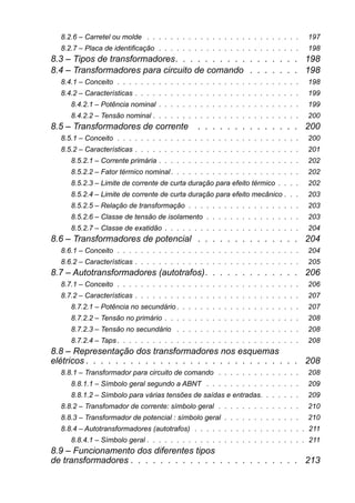 8.2.6 – Carretel ou molde . . . . . . . . . . . . . . . . . . . . . . . . . . 197
8.2.7 – Placa de identificação . . . . . . . . . . . . . . . . . . . . . . . . 198
8.3 – Tipos de transformadores. . . . . . . . . . . . . . . . . 198
8.4 – Transformadores para circuito de comando . . . . . . . 198
8.4.1 – Conceito . . . . . . . . . . . . . . . . . . . . . . . . . . . . . . . 198
8.4.2 – Características . . . . . . . . . . . . . . . . . . . . . . . . . . . . 199
8.4.2.1 – Potência nominal . . . . . . . . . . . . . . . . . . . . . . . . 199
8.4.2.2 – Tensão nominal . . . . . . . . . . . . . . . . . . . . . . . . . 200
8.5 – Transformadores de corrente . . . . . . . . . . . . . . 200
8.5.1 – Conceito . . . . . . . . . . . . . . . . . . . . . . . . . . . . . . . 200
8.5.2 – Características . . . . . . . . . . . . . . . . . . . . . . . . . . . . 201
8.5.2.1 – Corrente primária . . . . . . . . . . . . . . . . . . . . . . . . 202
8.5.2.2 – Fator térmico nominal. . . . . . . . . . . . . . . . . . . . . . 202
8.5.2.3 – Limite de corrente de curta duração para efeito térmico . . . . 202
8.5.2.4 – Limite de corrente de curta duração para efeito mecânico . . . 203
8.5.2.5 – Relação de transformação . . . . . . . . . . . . . . . . . . . 203
8.5.2.6 – Classe de tensão de isolamento . . . . . . . . . . . . . . . . 203
8.5.2.7 – Classe de exatidão . . . . . . . . . . . . . . . . . . . . . . . 204
8.6 – Transformadores de potencial . . . . . . . . . . . . . . 204
8.6.1 – Conceito . . . . . . . . . . . . . . . . . . . . . . . . . . . . . . . 204
8.6.2 – Características . . . . . . . . . . . . . . . . . . . . . . . . . . . . 205
8.7 – Autotransformadores (autotrafos). . . . . . . . . . . . . 206
8.7.1 – Conceito . . . . . . . . . . . . . . . . . . . . . . . . . . . . . . . 206
8.7.2 – Características . . . . . . . . . . . . . . . . . . . . . . . . . . . . 207
8.7.2.1 – Potência no secundário . . . . . . . . . . . . . . . . . . . . . 207
8.7.2.2 – Tensão no primário . . . . . . . . . . . . . . . . . . . . . . . 208
8.7.2.3 – Tensão no secundário . . . . . . . . . . . . . . . . . . . . . 208
8.7.2.4 – Taps . . . . . . . . . . . . . . . . . . . . . . . . . . . . . . . 208
8.8 – Representação dos transformadores nos esquemas
elétricos . . . . . . . . . . . . . . . . . . . . . . . . . . . . . 208
8.8.1 – Transformador para circuito de comando . . . . . . . . . . . . . . 208
8.8.1.1 – Símbolo geral segundo a ABNT . . . . . . . . . . . . . . . . 209
8.8.1.2 – Símbolo para várias tensões de saídas e entradas. . . . . . . 209
8.8.2 – Transfomador de corrente: símbolo geral . . . . . . . . . . . . . . 210
8.8.3 – Transformador de potencial : símbolo geral . . . . . . . . . . . . . 210
8.8.4 – Autotransformadores (autotrafos) . . . . . . . . . . . . . . . . . . . 211
8.8.4.1 – Símbolo geral . . . . . . . . . . . . . . . . . . . . . . . . . . . 211
8.9 – Funcionamento dos diferentes tipos
de transformadores . . . . . . . . . . . . . . . . . . . . . . . 213
 