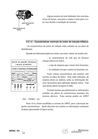 SENAI - RJ
140
Motores
05 elétricoselétricos
Alguns motores de rotor bobinado vêm com duas
caixas de bornes, uma para o estator e outra para o ro-
tor. Isso facilita a instalação do reostato.caixa de bornes do
rotor
caixa de bornes do
estator
5.3.1.4 – Características nominais do motor de indução trifásico
As características do motor de indução estão contidas na sua placa de
identificação.
Quando um fabricante projeta um motor, usa certos valores, de acordo com:
– as características da rede que irá fornecer
energia elétrica ao motor;
– o tipo de máquina que o motor fará funcionar;
– as condições em que o motor irá funcionar, etc.
Esses valores característicos dos motores vêm
escritos na placa de dados. Nela estão indicados, de
maneira direta ou indireta, todas as informações bá-
sicas necessárias para aplicação daquele motor. Veja
uma destas placas na figura ao lado.
Existem normas que padronizam as informações
contidas nas placas de características nominais dos
motores elétricos. Estas normas podem ser ABNT
– IEC – NEMA – etc.
Neste livro, foram escolhidas as normas da ABNT, para a descrição da-
quelas características. Serão descritas nove dentre as informações constantes
da placa apresentada na figura acima.
 