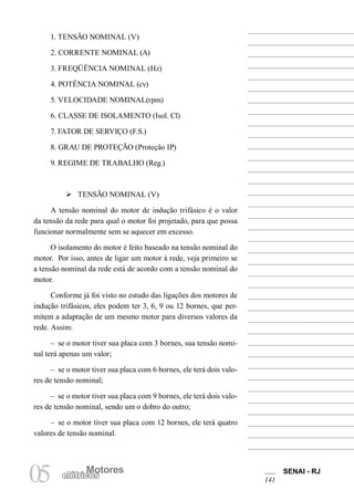 Motores SENAI - RJ
141
Motores
05 elétricos
1. TENSÃO NOMINAL (V)
2. CORRENTE NOMINAL (A)
3. FREQÜÊNCIA NOMINAL (Hz)
4. POTÊNCIA NOMINAL (cv)
5. VELOCIDADE NOMINAL(rpm)
6. CLASSE DE ISOLAMENTO (Isol. Cl)
7. FATOR DE SERVIÇO (F.S.)
8. GRAU DE PROTEÇÃO (Proteção IP)
9. REGIME DE TRABALHO (Reg.)
Ø TENSÃO NOMINAL (V)
A tensão nominal do motor de indução trifásico é o valor
da tensão da rede para qual o motor foi projetado, para que possa
funcionar normalmente sem se aquecer em excesso.
O isolamento do motor é feito baseado na tensão nominal do
motor. Por isso, antes de ligar um motor à rede, veja primeiro se
a tensão nominal da rede está de acordo com a tensão nominal do
motor.
Conforme já foi visto no estudo das ligações dos motores de
indução trifásicos, eles podem ter 3, 6, 9 ou 12 bornes, que per-
mitem a adaptação de um mesmo motor para diversos valores da
rede. Assim:
– se o motor tiver sua placa com 3 bornes, sua tensão nomi-
nal terá apenas um valor;
– se o motor tiver sua placa com 6 bornes, ele terá dois valo-
res de tensão nominal;
– se o motor tiver sua placa com 9 bornes, ele terá dois valo-
res de tensão nominal, sendo um o dobro do outro;
– se o motor tiver sua placa com 12 bornes, ele terá quatro
valores de tensão nominal.
 
