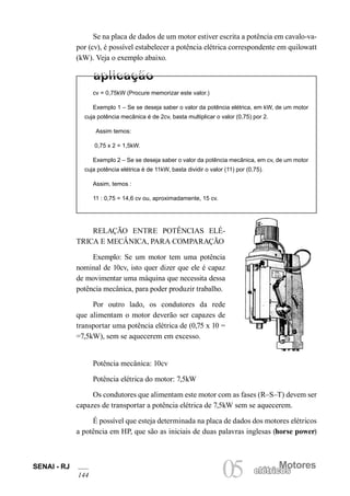 SENAI - RJ
144
Motores
05 elétricoselétricos
Se na placa de dados de um motor estiver escrita a potência em cavalo-va-
por (cv), é possível estabelecer a potência elétrica correspondente em quilowatt
(kW). Veja o exemplo abaixo.
cv = 0,75kW (Procure memorizar este valor.)
Exemplo 1 – Se se deseja saber o valor da potência elétrica, em kW, de um motor
cuja potência mecânica é de 2cv, basta multiplicar o valor (0,75) por 2.
Assim temos:
0,75 x 2 = 1,5kW.
Exemplo 2 – Se se deseja saber o valor da potência mecânica, em cv, de um motor
cuja potência elétrica é de 11kW, basta dividir o valor (11) por (0,75).
Assim, temos :
11 : 0,75 = 14,6 cv ou, aproximadamente, 15 cv.
RELAÇÃO ENTRE POTÊNCIAS ELÉ-
TRICA E MECÂNICA, PARA COMPARAÇÃO
Exemplo: Se um motor tem uma potência
nominal de 10cv, isto quer dizer que ele é capaz
de movimentar uma máquina que necessita dessa
potência mecânica, para poder produzir trabalho.
Por outro lado, os condutores da rede
que alimentam o motor deverão ser capazes de
transportar uma potência elétrica de (0,75 x 10 =
=7,5kW), sem se aquecerem em excesso.
Potência mecânica: 10cv
Potência elétrica do motor: 7,5kW
Os condutores que alimentam este motor com as fases (R–S–T) devem ser
capazes de transportar a potência elétrica de 7,5kW sem se aquecerem.
É possível que esteja determinada na placa de dados dos motores elétricos
a potência em HP, que são as iniciais de duas palavras inglesas (horse power)
 