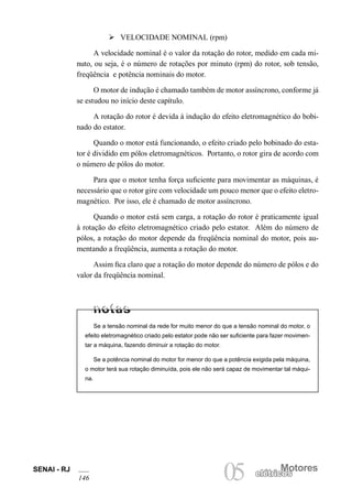 SENAI - RJ
146
Motores
05 elétricoselétricos
Ø VELOCIDADE NOMINAL (rpm)
A velocidade nominal é o valor da rotação do rotor, medido em cada mi-
nuto, ou seja, é o número de rotações por minuto (rpm) do rotor, sob tensão,
freqüência e potência nominais do motor.
O motor de indução é chamado também de motor assíncrono, conforme já
se estudou no início deste capítulo.
A rotação do rotor é devida à indução do efeito eletromagnético do bobi-
nado do estator.
Quando o motor está funcionando, o efeito criado pelo bobinado do esta-
tor é dividido em pólos eletromagnéticos. Portanto, o rotor gira de acordo com
o número de pólos do motor.
Para que o motor tenha força suficiente para movimentar as máquinas, é
necessário que o rotor gire com velocidade um pouco menor que o efeito eletro-
magnético. Por isso, ele é chamado de motor assíncrono.
Quando o motor está sem carga, a rotação do rotor é praticamente igual
à rotação do efeito eletromagnético criado pelo estator. Além do número de
pólos, a rotação do motor depende da freqüência nominal do motor, pois au-
mentando a freqüência, aumenta a rotação do motor.
Assim fica claro que a rotação do motor depende do número de pólos e do
valor da freqüência nominal.
Se a tensão nominal da rede for muito menor do que a tensão nominal do motor, o
efeito eletromagnético criado pelo estator pode não ser suficiente para fazer movimen-
tar a máquina, fazendo diminuir a rotação do motor.
Se a potência nominal do motor for menor do que a potência exigida pela máquina,
o motor terá sua rotação diminuída, pois ele não será capaz de movimentar tal máqui-
na.
 