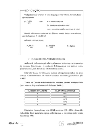 SENAI - RJ
148
Motores
05 elétricoselétricos
Você pode calcular o número de pólos de qualquer motor trifásico. Para isto, basta
aplicar a fórmula:
P
rpm
= f x 120 onde P = números de pólos
f = freqüência nominal do motor
rpm = número de rotações por minuto do motor.
Quantos pólos tem um motor que gira 3600rpm, quando ligado a uma rede cujo
valor de freqüência (f) é de 60Hz ?
Aplicando a fórmula, temos:
P 2 pólos=
Ø CLASSE DE ISOLAMENTO (ISOL.C1.)
A classe de isolamento está relacionada com o isolamento e a temperatura
do bobinado dos motores. É o máximo de temperatura com que um motor
pode funcionar, sem deixar que o bobinado se queime.
Este valor é dado por letras, que indicam a temperatura medida em graus
Celsius. Cada letra indica um valor de classe de isolamento, padronizada pela
ABTN.
Tabela de Classes de isolamento de motores, quanto à temperatura
(para motores de potência nominal abaixo de 5000cv).
Esta tabela é normalizada pela ABNT na norma (EB – 120), e é conside-
rada válida, desde que a temperatura ambiente onde se encontra o motor seja no
máximo de 40ºC.
P
rpm
= f x 120 P
3600
= 60 x 120
CLASSE DE ISOLAMENTO VALOR EM GRAU CELSIUS
A 105ºC
E 120ºC
B 130ºC
F 155ºC
H 180ºC
 