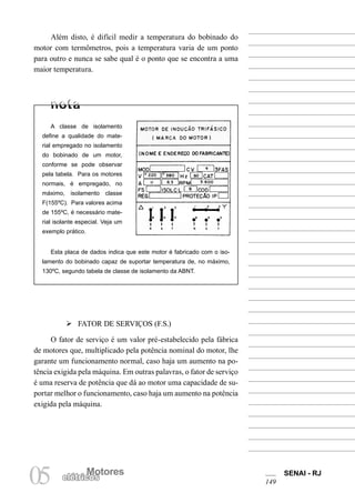Motores SENAI - RJ
149
Motores
05 elétricos
Além disto, é difícil medir a temperatura do bobinado do
motor com termômetros, pois a temperatura varia de um ponto
para outro e nunca se sabe qual é o ponto que se encontra a uma
maior temperatura.
A classe de isolamento
define a qualidade do mate-
rial empregado no isolamento
do bobinado de um motor,
conforme se pode observar
pela tabela. Para os motores
normais, é empregado, no
máximo, isolamento classe
F(155ºC). Para valores acima
de 155ºC, é necessário mate-
rial isolante especial. Veja um
exemplo prático.
Esta placa de dados indica que este motor é fabricado com o iso-
lamento do bobinado capaz de suportar temperatura de, no máximo,
130ºC, segundo tabela de classe de isolamento da ABNT.
Ø FATOR DE SERVIÇOS (F.S.)
O fator de serviço é um valor pré-estabelecido pela fábrica
de motores que, multiplicado pela potência nominal do motor, lhe
garante um funcionamento normal, caso haja um aumento na po-
tência exigida pela máquina. Em outras palavras, o fator de serviço
é uma reserva de potência que dá ao motor uma capacidade de su-
portar melhor o funcionamento, caso haja um aumento na potência
exigida pela máquina.
 