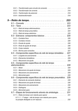 8.9.1 – Transformador para circuito de comando . . . . . . . . . . . . . . 214
8.9.2 – Transformador de corrente . . . . . . . . . . . . . . . . . . . . . . 218
8.9.3 – Tranformador de potencial . . . . . . . . . . . . . . . . . . . . . . 219
8.9.4 – Autotransformador . . . . . . . . . . . . . . . . . . . . . . . . . . 219
9 – Relés de tempo. . . . . . . . . . . . . . . . . . 223
9.1 – Conceito . . . . . . . . . . . . . . . . . . . . . . . . . 223
9.2 – Tipos . . . . . . . . . . . . . . . . . . . . . . . . . . . 223
9.2.1 – Relé de tempo eletromecânico . . . . . . . . . . . . . . . . . . . . 224
9.2.2 – Relé de tempo pneumático. . . . . . . . . . . . . . . . . . . . . . 224
9.2.3 – Relé de tempo eletrônico. . . . . . . . . . . . . . . . . . . . . . . 225
9.3 – Estrutura: componentes básicos . . . . . . . . . . . . . 225
9.3.1 – Contatos fixos . . . . . . . . . . . . . . . . . . . . . . . . . . . . 226
9.3.2 – Contatos móveis . . . . . . . . . . . . . . . . . . . . . . . . . . . 226
9.3.3 – Escala de ajuste . . . . . . . . . . . . . . . . . . . . . . . . . . . 226
9.3.4 – Knob de ajuste de tempo. . . . . . . . . . . . . . . . . . . . . . . 226
9.3.5 – Corpo isolante . . . . . . . . . . . . . . . . . . . . . . . . . . . . 226
9.3.6 – Bornes para conexões . . . . . . . . . . . . . . . . . . . . . . . . 227
9.4 – Componentes específicos do relé de tempo bimetálico . 227
9.4.1 – Lingüeta de acionamento . . . . . . . . . . . . . . . . . . . . . . 227
9.4.2 – Elementos bimetálicos . . . . . . . . . . . . . . . . . . . . . . . . 228
9.4.3 – Mecanismo de ajuste. . . . . . . . . . . . . . . . . . . . . . . . . 228
9.5 – Componentes específicos do relé de tempo
eletromecânico . . . . . . . . . . . . . . . . . . . . . . . . . 228
9.5.1 – Motor . . . . . . . . . . . . . . . . . . . . . . . . . . . . . . . . . 228
9.5.2 – Mecanismo de ajuste de tempo . . . . . . . . . . . . . . . . . . . 229
9.5.3 – Mecanismo de acionamento . . . . . . . . . . . . . . . . . . . . . 229
9.5.4 – Microinterruptor. . . . . . . . . . . . . . . . . . . . . . . . . . . . 229
9.6 – Componentes específicos do relé de tempo pneumático. 229
9.6.1 – Elemento de comando (bobina) . . . . . . . . . . . . . . . . . . . 230
9.6.2 – Mecanismo de ajuste de tempo . . . . . . . . . . . . . . . . . . . 230
9.6.3 – Mecanismo de acionamento . . . . . . . . . . . . . . . . . . . . . 230
9.6.4 – Diafragma . . . . . . . . . . . . . . . . . . . . . . . . . . . . . . 230
9.6.5 – Microinterruptor. . . . . . . . . . . . . . . . . . . . . . . . . . . . 231
9.7 – Etapas de funcionamento através da simbologia. . . . . 231
9.7.1 – Relés de tempo com retardo para operar . . . . . . . . . . . . . . 231
9.7.1.1 – 1ª etapa – relé de tempo com retardo para operar,
na posição desligado ou em repouso. . . . . . . . . . . . . . . . . . . 232
 