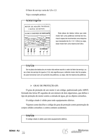 SENAI - RJ
150
Motores
05 elétricoselétricos
O fator de serviço varia de 1,0 a 1,5.
Veja o exemplo prático:
Esta placa de dados indica que este
motor tem uma potência nominal de 4cv,
mas é capaz de movimentar uma máquina
que necessite de (4 x 1,2 = 4,8cv) ou seja,
esse motor tem uma reserva de 0,8cv.
Se na placa de dados de um motor não estiver escrito o valor do fator de serviço, ou
se o fator de serviço for igual a (1,0), isto significa que o referido motor não foi projeta-
do para funcionar com um aumento de potência, ou seja, não há reserva de potência.
Ø GRAU DE PROTEÇÃO (IP)
O grau de proteção de um motor é um código, padronizado pela ABNT,
formado das letras IP, seguidas de um número de dois algarismos, que define o
tipo de proteção do motor contra a entrada de água, pó ou objetos estranhos.
O código citado é válido para todo equipamento elétrico.
Vejamos como decifrar o código do grau de proteção contra penetração de
corpos sólidos estranhos e contra contatos acidentais.
O código citado é válido para todo equipamento elétrico.
 