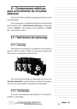 Componentes elétricospara acionamento de
circuitos elétricos06 SENAI - RJ
159
6 – Componentes elétricos
para acionamento de circuitos
elétricos
Os circuitos elétricos dispõem de componentes elétricos para
seu acionamento.
Estes componentes, considerados dispositivos de proteção do
circuito elétrico, são: o relé térmico de sobrecarga – que protege
o motor; a botoeira – que comanda a chave magnética, e o conta-
tor – que manobra o motor.
6.1 – Relé térmico de sobrecarga
6.1.1 – Conceito
Relé térmico de sobrecarga é um dispositivo que protege os
motores elétricos contra os efeitos de sobrecarga, atuando pelo
efeito térmico causado pela corrente elétrica.
Esse relé funciona baseado na deformação que ocorre nos
elementos bimetálicos, quando sofrem um aumento de tempera-
tura. Por esta razão, também é chamado de relé bimetálico.
6.1.2 – Constituição
Esse relé é constituído por dois dispositivos: o elemento bi-
metálico e o interruptor.
 