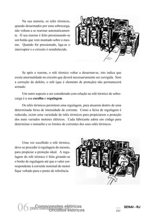 Componentes elétricospara acionamento de
circuitos elétricos06 SENAI - RJ
161
Na sua maioria, os relés térmicos,
quando desarmados por uma sobrecarga,
não voltam a se rearmar automaticamen-
te. O seu rearme é feito pressionando-se
um botão que vem montado sobre o mes-
mo. Quando for pressionado, liga-se o
interruptor e o circuito é restabelecido.
Se após o rearme, o relé térmico voltar a desarmar-se, isto indica que
existe anormalidade no circuito que deverá necessariamente ser corrigida. Sem
a correção do defeito, o relé (que é elemento de proteção) não permanecerá
armado.
Um outro aspecto a ser considerado com relação ao relé térmico de sobre-
carga é a sua escolha e regulagem.
Os relés térmicos permitem uma regulagem, para atuarem dentro de uma
determinada faixa de intensidade de corrente. Como a faixa de regulagem é
reduzida, existe uma variedade de relés térmicos para propiciarem a proteção
dos mais variados motores elétricos. Cada fabricante adota um código para
determinar o tamanho e os limites de correntes dos seus relés térmicos.
Uma vez escolhido o relé térmico,
deve-se proceder à regulagem do mesmo,
para propiciar a proteção ideal. A regu-
lagem do relé térmico é feita girando-se
o botão de regulagem até que o valor cor-
respondente à corrente nominal do motor
fique voltado para o ponto de referência.
 