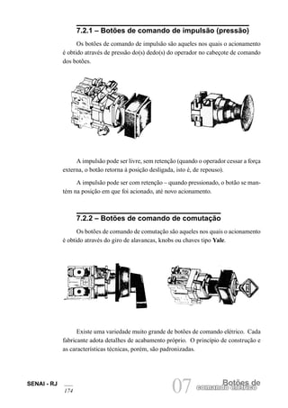 SENAI - RJ
174 07 Botões de
comando elétrico
7.2.1 – Botões de comando de impulsão (pressão)
Os botões de comando de impulsão são aqueles nos quais o acionamento
é obtido através de pressão do(s) dedo(s) do operador no cabeçote de comando
dos botões.
A impulsão pode ser livre, sem retenção (quando o operador cessar a força
externa, o botão retorna à posição desligada, isto é, de repouso).
A impulsão pode ser com retenção – quando pressionado, o botão se man-
tém na posição em que foi acionado, até novo acionamento.
7.2.2 – Botões de comando de comutação
Os botões de comando de comutação são aqueles nos quais o acionamento
é obtido através do giro de alavancas, knobs ou chaves tipo Yale.
Existe uma variedade muito grande de botões de comando elétrico. Cada
fabricante adota detalhes de acabamento próprio. O princípio de construção e
as características técnicas, porém, são padronizadas.
 