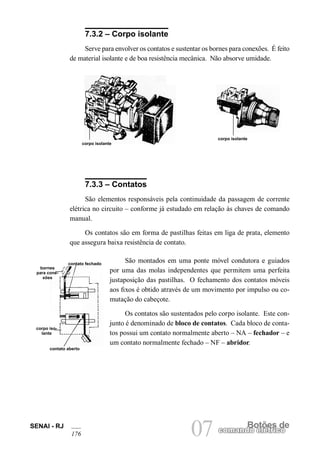 SENAI - RJ
176 07 Botões de
comando elétrico
7.3.2 – Corpo isolante
Serve para envolver os contatos e sustentar os bornes para conexões. É feito
de material isolante e de boa resistência mecânica. Não absorve umidade.
corpo isolante
corpo isolante
7.3.3 – Contatos
São elementos responsáveis pela continuidade da passagem de corrente
elétrica no circuito – conforme já estudado em relação às chaves de comando
manual.
Os contatos são em forma de pastilhas feitas em liga de prata, elemento
que assegura baixa resistência de contato.
São montados em uma ponte móvel condutora e guiados
por uma das molas independentes que permitem uma perfeita
justaposição das pastilhas. O fechamento dos contatos móveis
aos fixos é obtido através de um movimento por impulso ou co-
mutação do cabeçote.
Os contatos são sustentados pelo corpo isolante. Este con-
junto é denominado de bloco de contatos. Cada bloco de conta-
tos possui um contato normalmente aberto – NA – fechador – e
um contato normalmente fechado – NF – abridor.
bornes
para cone-
xões
corpo iso-
lante
contato fechado
contato aberto
 