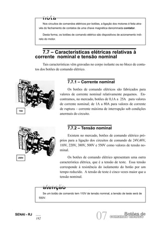 SENAI - RJ
182 07 Botões de
comando elétrico
Nos circuitos de comandos elétricos por botões, a ligação dos motores é feita atra-
vés do fechamento de contatos de uma chave magnética denominada contator.
Desta forma, os botões de comando elétrico são dispositivos de acionamento indi-
reto do motor.
7.7 – Características elétricas relativas à
corrente nominal e tensão nominal
Tais características vêm gravadas no corpo isolante ou no bloco de conta-
tos dos botões de comando elétrico.
15A
250V
7.7.1 – Corrente nominal
Os botões de comando elétricos são fabricados para
valores de corrente nominal relativamente pequenos. En-
contramos, no mercado, botões de 0,1A a 25A para valores
de corrente nominal; de 1A a 80A para valores de corrente
de ruptura – corrente máxima de interrupção sob condições
anormais do circuito.
7.7.2 – Tensão nominal
Existem no mercado, botões de comando elétrico pró-
prios para a ligação dos circuitos de comando de 24V,48V,
110V, 220V, 380V, 500V e 550V como valores de tensão no-
minal.
Os botões de comando elétrico apresentam uma outra
característica elétrica, que é a tensão de teste. Essa tensão
corresponde à resistência do isolamento do botão por um
tempo reduzido. A tensão de teste é cinco vezes maior que a
tensão nominal.
Se um botão de comando tem 110V de tensão nominal, a tensão de teste será de
550V.
 