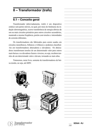 Transformador
08(ou trafo)
SENAI - RJ
193
8 – Transformador (trafo)
8.1 – Conceito geral
Transformador (abreviadamente, trafo) é um dispositivo
estático sem partes móveis, no qual, por meio do fenômeno da in-
dução eletromagnética, ocorre transferência de energia elétrica de
um ou mais circuitos primários para outros circuitos secundários,
mantendo a mesma freqüência, porém com tensões e intensidades
de corrente diferentes.
Os transformadores são fabricados para serem usados em
circuitos monofásicos, bifásicos e trifásicos e podemos classificá-
-los em transformadores abaixadores e elevadores. Os abaixa-
dores transformam tensões de um determinado valor para outros
mais baixos e os elevadores fazem o inverso, ou seja, recebem ten-
sões de um determinado valor e elevam, tornando-as mais altas.
Trataremos, neste livro, somente de transformadores de bai-
xa tensão, ou seja, até 600V.
 
