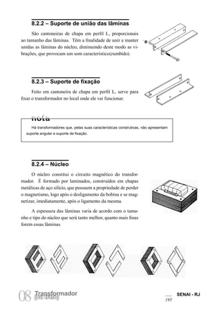 TransformadorTransformador
08(ou trafo)
SENAI - RJ
195
8.2.2 – Suporte de união das lâminas
São cantoneiras de chapa em perfil L, proporcionais
ao tamanho das lâminas. Têm a finalidade de unir e manter
unidas as lâminas do núcleo, diminuindo deste modo as vi-
brações, que provocam um som característico(zumbido).
8.2.3 – Suporte de fixação
Feito em cantoneira de chapa em perfil L, serve para
fixar o transformador no local onde ele vai funcionar.
Há transformadores que, pelas suas características construtivas, não apresentam
suporte angular e suporte de fixação.
8.2.4 – Núcleo
O núcleo constitui o circuito magnético do transfor-
mador. É formado por laminados, construídos em chapas
metálicas de aço silício, que possuem a propriedade de perder
o magnetismo, logo após o desligamento da bobina e se mag-
netizar, imediatamente, após o ligamento da mesma.
A espessura das lâminas varia de acordo com o tama-
nho e tipo do núcleo que será tanto melhor, quanto mais finas
forem essas lâminas.
 