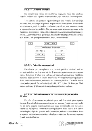 Transformador
08(ou trafo)
SENAI - RJ
202
(ou trafo)
8.5.2.1 – Corrente primária
É a corrente que circula no condutor de carga, que passa pela janela do
trafo de corrente ou é ligado à barra condutora, que atravessa a mesma janela.
Toda vez que um condutor é percorrido por uma corrente elétrica surge,
em torno dele, um campo magnético proporcional a esta corrente. Esse campo,
ao atravessar a janela do trafo, é conduzido pelo núcleo, que tem em torno de
si um enrolamento secundário. Nos extremos desse enrolamento, onde serão
ligados os instrumentos e dispositivos de proteção, surge uma diferença de po-
tencial. A corrente elétrica que circula no condutor de carga (primário) varia de
50A a 400A, em geral para uma saída de 5A, no secundário.
8.5.2.2 – Fator térmico nominal
É o número que, multiplicado pela corrente primária nominal, indica a
corrente primária máxima que o trafo de corrente suporta em regime perma-
nente. Esta regra é válida se o trafo estiver operando com carga e freqüência
nominais e sem exceder os limites de elevação de temperatura correspondentes
à sua classe de isolamento, mantendo sua classe de precisão. Os trafos de cor-
rente podem possuir fator térmico igual a 1,0.; 1,33; 1,5 ou 2,0. Diversos fabri-
cantes nacionais já fabricam trafos com fatores térmicos maiores.
8.5.2.3 – Limite de corrente de curta duração para efeito
térmico
É o valor eficaz da corrente primária que o trafo de corrente pode suportar
durante determinado tempo, normalmente um segundo (1seg), com o secundá-
rio em curto-circuito ou com determinada carga normalizada, sem exceder os
limites de elevação de temperatura correspondentes à sua classe. Em termos
mais simples, significa que um trafo de corrente pode ser construído de modo
a suportar termicamente uma determinada sobrecorrente durante um segundo
(1seg), sem danificar-se.
S1 B D X 62 A S2
Transformador de corrente
Nº 7 7 0 8 KV
200 A HZ
I.term.In
 