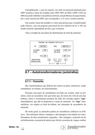 Transformador
08(ou trafo)
SENAI - RJ
206
(ou trafo)
Exemplificando o que foi exposto: um trafo de potencial projetado para
600V manterá a classe de exatidão entre 540V (90% de 600) e 660V (110% de
600) mas pode trabalhar com potência nominal, sem problemas de aquecimento,
até o valor máximo de 690V, que corresponde a 1,15 vezes a tensão nominal.
Em resumo: classe de exatidão é o valor mais preciso que o transformador
pode oferecer, com um pequeno percentual de erro tolerável de 0,1 a 10% da
tensão nominal, dependendo do fim a que se destine.
Veja o exemplo de uma placa de identificação do trafo de potencial.
8.7 – Autotransformadores (autotrafos)
8.7.1 – Conceito
São transformadores que diferem dos outros na parte construtiva, sendo
semelhantes, no entanto, em funcionamento.
Possuem uma parte do enrolamento servindo em comum, tanto ao pri-
mário, como ao secundário. Isto quer dizer que, do início até o fim de uma das
bobinas, temos o enrolamento primário de onde são retirados alguns “taps”
intermediários, que dão ao dispositivo o nome de autotrafo. Os “taps” inter-
mediários, em relação ao final da bobina, são chamados de secundários do
autotrafo.
De modo geral, os autotrafos podem ser monofásicos, bifásicos ou trifá-
sicos. Sua utilização oferece vantagens e desvantagens com relação aos trans-
formadores de dois enrolamentos separados. São vantagens: economia de fio
no bobinamento, economia de núcleo (aço silício), economia de espaço, melhor
TRANSF. DE TENSÃO TIPO VUT II
Nº 427746 REL. 460/115 V
CLASSE 0,6 CLASSE 0,6 KV
EXAT. DE ISOL.
VA 25 60 Hz
INDÚSTRIA U u v V
BRASILEIRA 115
460
 