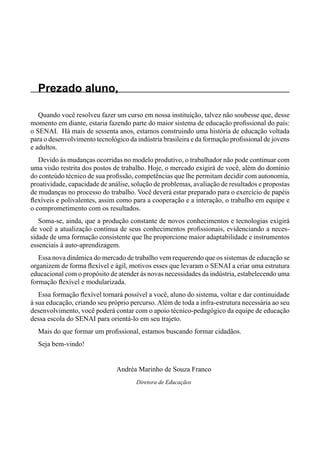 Prezado aluno,
Quando você resolveu fazer um curso em nossa instituição, talvez não soubesse que, desse
momento em diante, estaria fazendo parte do maior sistema de educação profissional do país:
o SENAI. Há mais de sessenta anos, estamos construindo uma história de educação voltada
para o desenvolvimento tecnológico da indústria brasileira e da formação profissional de jovens
e adultos.
Devido às mudanças ocorridas no modelo produtivo, o trabalhador não pode continuar com
uma visão restrita dos postos de trabalho. Hoje, o mercado exigirá de você, além do domínio
do conteúdo técnico de sua profissão, competências que lhe permitam decidir com autonomia,
proatividade, capacidade de análise, solução de problemas, avaliação de resultados e propostas
de mudanças no processo do trabalho. Você deverá estar preparado para o exercício de papéis
flexíveis e polivalentes, assim como para a cooperação e a interação, o trabalho em equipe e
o comprometimento com os resultados.
Soma-se, ainda, que a produção constante de novos conhecimentos e tecnologias exigirá
de você a atualização contínua de seus conhecimentos profissionais, evidenciando a neces-
sidade de uma formação consistente que lhe proporcione maior adaptabilidade e instrumentos
essenciais à auto-aprendizagem.
Essa nova dinâmica do mercado de trabalho vem requerendo que os sistemas de educação se
organizem de forma flexível e ágil, motivos esses que levaram o SENAI a criar uma estrutura
educacional com o propósito de atender às novas necessidades da indústria, estabelecendo uma
formação flexível e modularizada.
Essa formação flexível tornará possível a você, aluno do sistema, voltar e dar continuidade
à sua educação, criando seu próprio percurso. Além de toda a infra-estrutura necessária ao seu
desenvolvimento, você poderá contar com o apoio técnico-pedagógico da equipe de educação
dessa escola do SENAI para orientá-lo em seu trajeto.
Mais do que formar um profissional, estamos buscando formar cidadãos.
Seja bem-vindo!
Andréa Marinho de Souza Franco
Diretora de Educaçãos
 